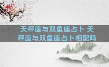 天秤座与双鱼座占卜 天秤座与双鱼座占卜相配吗